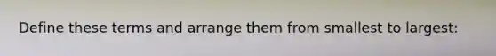 Define these terms and arrange them from smallest to largest:
