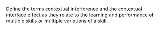 Define the terms contextual interference and the contextual interface effect as they relate to the learning and performance of multiple skills or multiple variations of a skill.