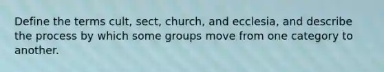 Define the terms cult, sect, church, and ecclesia, and describe the process by which some groups move from one category to another.