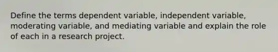 Define the terms dependent variable, independent variable, moderating variable, and mediating variable and explain the role of each in a research project.