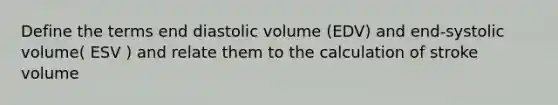 Define the terms end diastolic volume (EDV) and end-systolic volume( ESV ) and relate them to the calculation of stroke volume