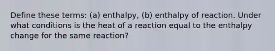 Define these terms: (a) enthalpy, (b) enthalpy of reaction. Under what conditions is the heat of a reaction equal to the enthalpy change for the same reaction?