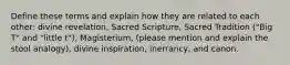 Define these terms and explain how they are related to each other: divine revelation, Sacred Scripture, Sacred Tradition ("Big T" and "little t"), Magisterium, (please mention and explain the stool analogy), divine inspiration, inerrancy, and canon.