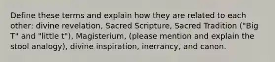 Define these terms and explain how they are related to each other: divine revelation, Sacred Scripture, Sacred Tradition ("Big T" and "little t"), Magisterium, (please mention and explain the stool analogy), divine inspiration, inerrancy, and canon.