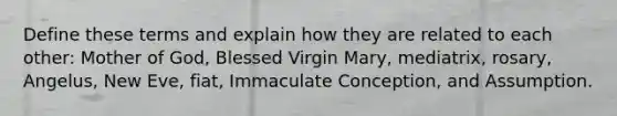 Define these terms and explain how they are related to each other: Mother of God, Blessed Virgin Mary, mediatrix, rosary, Angelus, New Eve, fiat, Immaculate Conception, and Assumption.