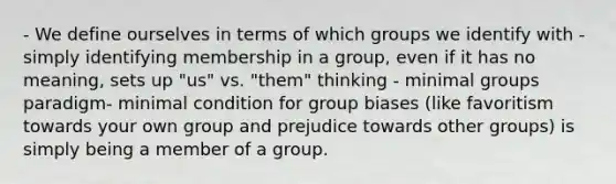 - We define ourselves in terms of which groups we identify with - simply identifying membership in a group, even if it has no meaning, sets up "us" vs. "them" thinking - minimal groups paradigm- minimal condition for group biases (like favoritism towards your own group and prejudice towards other groups) is simply being a member of a group.