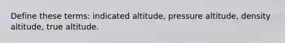 Define these terms: indicated altitude, pressure altitude, density altitude, true altitude.