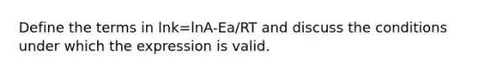 Define the terms in lnk=lnA-Ea/RT and discuss the conditions under which the expression is valid.