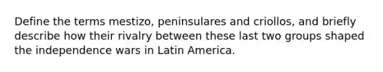 Define the terms mestizo, peninsulares and criollos, and briefly describe how their rivalry between these last two groups shaped the independence wars in Latin America.