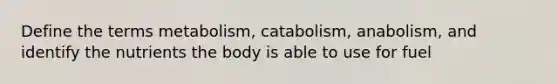 Define the terms metabolism, catabolism, anabolism, and identify the nutrients the body is able to use for fuel