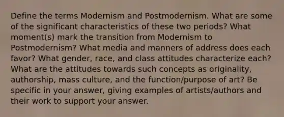 Define the terms Modernism and Postmodernism. What are some of the significant characteristics of these two periods? What moment(s) mark the transition from Modernism to Postmodernism? What media and manners of address does each favor? What gender, race, and class attitudes characterize each? What are the attitudes towards such concepts as originality, authorship, mass culture, and the function/purpose of art? Be specific in your answer, giving examples of artists/authors and their work to support your answer.