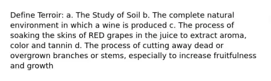 Define Terroir: a. The Study of Soil b. The complete natural environment in which a wine is produced c. The process of soaking the skins of RED grapes in the juice to extract aroma, color and tannin d. The process of cutting away dead or overgrown branches or stems, especially to increase fruitfulness and growth