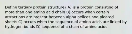 Define tertiary protein structure? A) is a protein consisting of more than one amino acid chain B) occurs when certain attractions are present between alpha helices and pleated sheets C) occurs when the sequence of amino acids are linked by hydrogen bonds D) sequence of a chain of amino acids