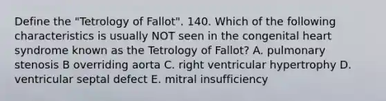 Define the "Tetrology of Fallot". 140. Which of the following characteristics is usually NOT seen in the congenital heart syndrome known as the Tetrology of Fallot? A. pulmonary stenosis B overriding aorta C. right ventricular hypertrophy D. ventricular septal defect E. mitral insufficiency