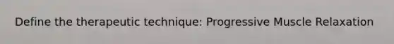 Define the therapeutic technique: Progressive Muscle Relaxation