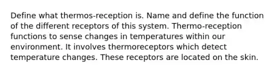 Define what thermos-reception is. Name and define the function of the different receptors of this system. Thermo-reception functions to sense changes in temperatures within our environment. It involves thermoreceptors which detect temperature changes. These receptors are located on the skin.