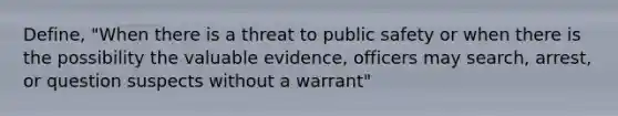 Define, "When there is a threat to public safety or when there is the possibility the valuable evidence, officers may search, arrest, or question suspects without a warrant"