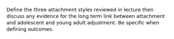 Define the three attachment styles reviewed in lecture then discuss any evidence for the long term link between attachment and adolescent and young adult adjustment. Be specific when defining outcomes.