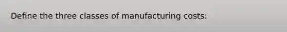 Define the three classes of manufacturing costs: