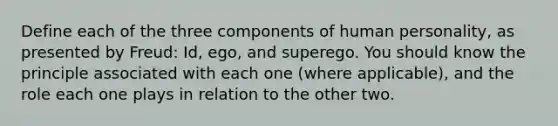 Define each of the three components of human personality, as presented by Freud: Id, ego, and superego. You should know the principle associated with each one (where applicable), and the role each one plays in relation to the other two.