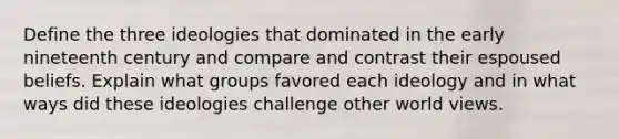 Define the three ideologies that dominated in the early nineteenth century and compare and contrast their espoused beliefs. Explain what groups favored each ideology and in what ways did these ideologies challenge other world views.