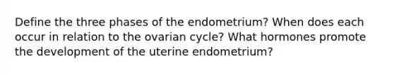 Define the three phases of the endometrium? When does each occur in relation to the ovarian cycle? What hormones promote the development of the uterine endometrium?