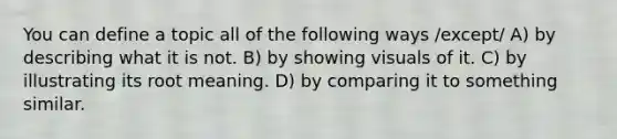 You can define a topic all of the following ways /except/ A) by describing what it is not. B) by showing visuals of it. C) by illustrating its root meaning. D) by comparing it to something similar.