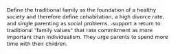 Define the traditional family as the foundation of a healthy society and therefore define cohabitation, a high divorce rate, and single parenting as social problems. -support a return to traditional "family values" that rate commitment as more important than individualism. They urge parents to spend more time with their children.