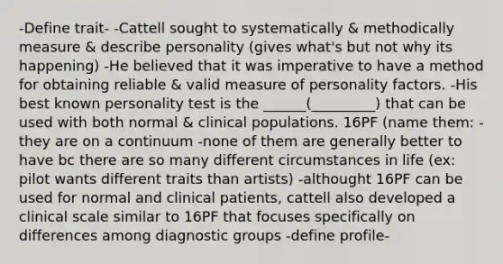 -Define trait- -Cattell sought to systematically & methodically measure & describe personality (gives what's but not why its happening) -He believed that it was imperative to have a method for obtaining reliable & valid measure of personality factors. -His best known personality test is the ______(_________) that can be used with both normal & clinical populations. 16PF (name them: -they are on a continuum -none of them are generally better to have bc there are so many different circumstances in life (ex: pilot wants different traits than artists) -althought 16PF can be used for normal and clinical patients, cattell also developed a clinical scale similar to 16PF that focuses specifically on differences among diagnostic groups -define profile-