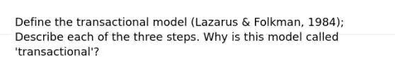 Define the transactional model (Lazarus & Folkman, 1984); Describe each of the three steps. Why is this model called 'transactional'?