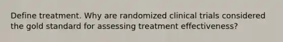 Define treatment. Why are randomized clinical trials considered the gold standard for assessing treatment effectiveness?