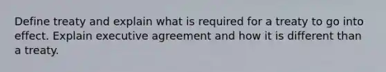 Define treaty and explain what is required for a treaty to go into effect. Explain executive agreement and how it is different than a treaty.