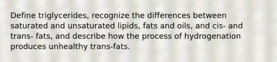 Define triglycerides, recognize the differences between saturated and unsaturated lipids, fats and oils, and cis- and trans- fats, and describe how the process of hydrogenation produces unhealthy trans-fats.