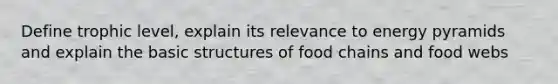 Define trophic level, explain its relevance to energy pyramids and explain the basic structures of food chains and food webs