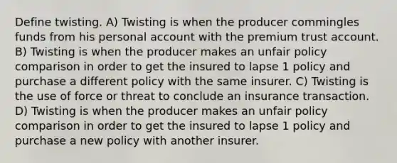 Define twisting. A) Twisting is when the producer commingles funds from his personal account with the premium trust account. B) Twisting is when the producer makes an unfair policy comparison in order to get the insured to lapse 1 policy and purchase a different policy with the same insurer. C) Twisting is the use of force or threat to conclude an insurance transaction. D) Twisting is when the producer makes an unfair policy comparison in order to get the insured to lapse 1 policy and purchase a new policy with another insurer.