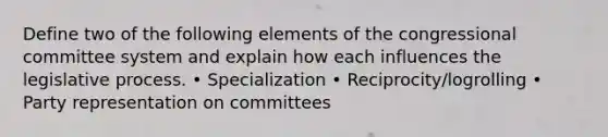 Define two of the following elements of the congressional committee system and explain how each influences the legislative process. • Specialization • Reciprocity/logrolling • Party representation on committees