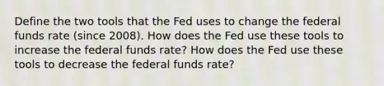 Define the two tools that the Fed uses to change the federal funds rate (since 2008). How does the Fed use these tools to increase the federal funds rate? How does the Fed use these tools to decrease the federal funds rate?