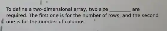 To define a two-dimensional array, two size _________ are required. The first one is for the number of rows, and the second one is for the number of columns.