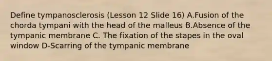 Define tympanosclerosis (Lesson 12 Slide 16) A.Fusion of the chorda tympani with the head of the malleus B.Absence of the tympanic membrane C. The fixation of the stapes in the oval window D-Scarring of the tympanic membrane