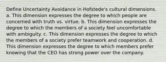 Define Uncertainty Avoidance in Hofstede's cultural dimensions. a. This dimension expresses the degree to which people are concerned with truth vs. virtue. b. This dimension expresses the degree to which the members of a society feel uncomfortable with ambiguity. c. This dimension expresses the degree to which the members of a society prefer teamwork and cooperation. d. This dimension expresses the degree to which members prefer knowing that the CEO has strong power over the company.