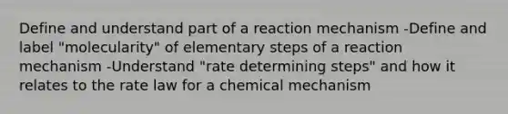 Define and understand part of a reaction mechanism -Define and label "molecularity" of elementary steps of a reaction mechanism -Understand "rate determining steps" and how it relates to the rate law for a chemical mechanism