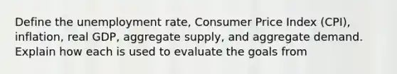 Define the unemployment rate, Consumer Price Index (CPI), inflation, real GDP, aggregate supply, and aggregate demand. Explain how each is used to evaluate the goals from