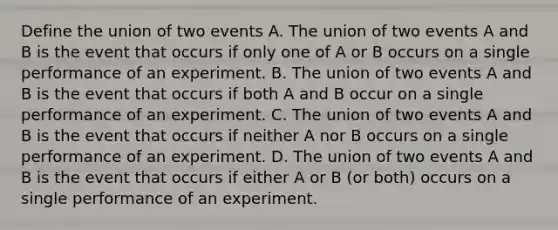 Define the union of two events A. The union of two events A and B is the event that occurs if only one of A or B occurs on a single performance of an experiment. B. The union of two events A and B is the event that occurs if both A and B occur on a single performance of an experiment. C. The union of two events A and B is the event that occurs if neither A nor B occurs on a single performance of an experiment. D. The union of two events A and B is the event that occurs if either A or B​ (or both) occurs on a single performance of an experiment.