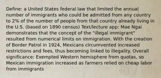 Define: a United States federal law that limited the annual number of immigrants who could be admitted from any country to 2% of the number of people from that country already living in the U.S. (based on 1890 census) Text/lecture app: Mae Ngai demonstrates that the concept of the "illegal immigrant" resulted from numerical limits on immigration. With the creation of Border Patrol in 1924, Mexicans circumvented increased restrictions and fees, thus becoming linked to illegality. Overall significance: Exempted Western hemisphere from quotas, so Mexican immigration increased as farmers relied on cheap labor from immigrants