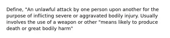 Define, "An unlawful attack by one person upon another for the purpose of inflicting severe or aggravated bodily injury. Usually involves the use of a weapon or other "means likely to produce death or great bodily harm"