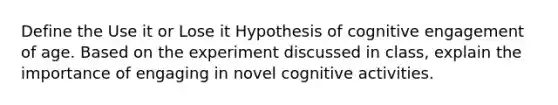 Define the Use it or Lose it Hypothesis of cognitive engagement of age. Based on the experiment discussed in class, explain the importance of engaging in novel cognitive activities.