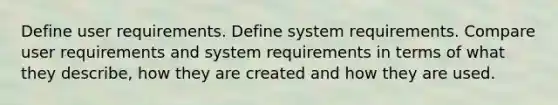 Define user requirements. Define system requirements. Compare user requirements and system requirements in terms of what they describe, how they are created and how they are used.