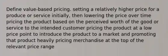 Define value-based pricing. setting a relatively higher price for a produce or service initially, then lowering the price over time pricing the product based on the perceived worth of the good or service to the intended customer pricing the product at a low price point to introduce the product to a market and promoting that product heavily pricing merchandise at the top of the relevant price range