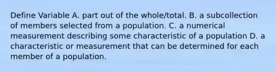 Define Variable A. part out of the whole/total. B. a subcollection of members selected from a population. C. a numerical measurement describing some characteristic of a population D. a characteristic or measurement that can be determined for each member of a population.