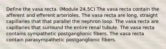 Define the vasa recta. (Module 24.5C) The vasa recta contain the afferent and efferent arterioles. The vasa recta are long, straight capillaries that that parallel the nephron loop. The vasa recta are capillaries that surround the entire renal tubule. The vasa recta contains sympathetic postganglionic fibers. The vasa recta contain parasympathetic postganglionic fibers.